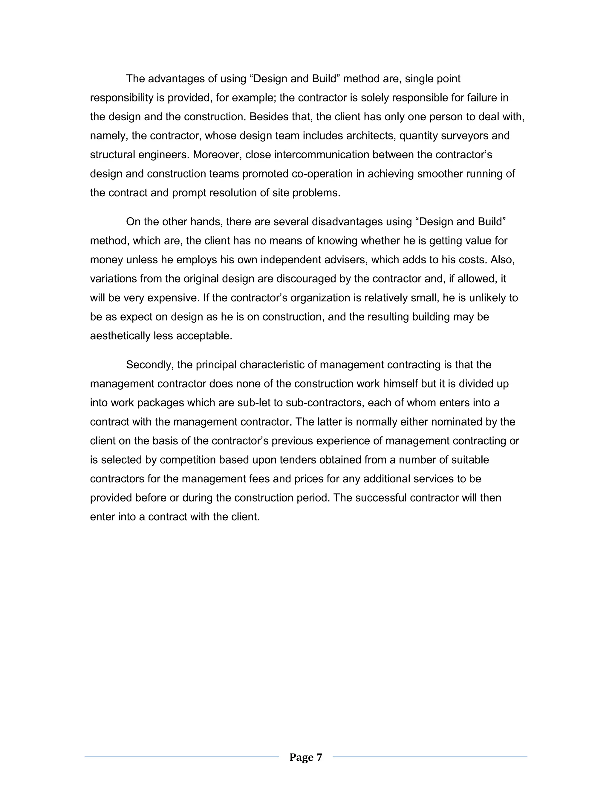 Page 7 
The advantages of using “Design and Build” method are, single point responsibility is provided, for example; the contractor is solely responsible for failure in the design and the construction. Besides that, the client has only one person to deal with, namely, the contractor, whose design team includes architects, quantity surveyors and structural engineers. Moreover, close intercommunication between the contractor’s design and construction teams promoted co-operation in achieving smoother running of the contract and prompt resolution of site problems. 
On the other hands, there are several disadvantages using “Design and Build” method, which are, the client has no means of knowing whether he is getting value for money unless he employs his own independent advisers, which adds to his costs. Also, variations from the original design are discouraged by the contractor and, if allowed, it will be very expensive. If the contractor’s organization is relatively small, he is unlikely to be as expect on design as he is on construction, and the resulting building may be aesthetically less acceptable. 
Secondly, the principal characteristic of management contracting is that the management contractor does none of the construction work himself but it is divided up into work packages which are sub-let to sub-contractors, each of whom enters into a contract with the management contractor. The latter is normally either nominated by the client on the basis of the contractor’s previous experience of management contracting or is selected by competition based upon tenders obtained from a number of suitable contractors for the management fees and prices for any additional services to be provided before or during the construction period. The successful contractor will then enter into a contract with the client.  