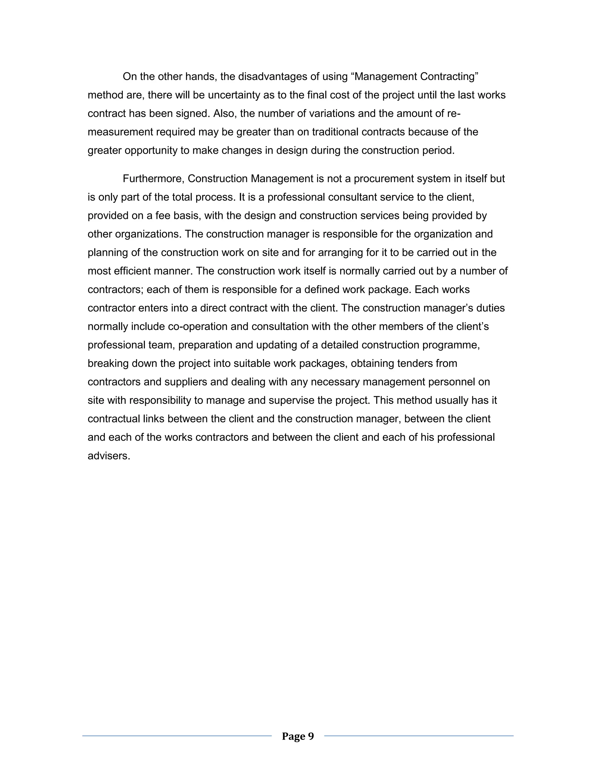 Page 9 
On the other hands, the disadvantages of using “Management Contracting” method are, there will be uncertainty as to the final cost of the project until the last works contract has been signed. Also, the number of variations and the amount of re- measurement required may be greater than on traditional contracts because of the greater opportunity to make changes in design during the construction period. 
Furthermore, Construction Management is not a procurement system in itself but is only part of the total process. It is a professional consultant service to the client, provided on a fee basis, with the design and construction services being provided by other organizations. The construction manager is responsible for the organization and planning of the construction work on site and for arranging for it to be carried out in the most efficient manner. The construction work itself is normally carried out by a number of contractors; each of them is responsible for a defined work package. Each works contractor enters into a direct contract with the client. The construction manager’s duties normally include co-operation and consultation with the other members of the client’s professional team, preparation and updating of a detailed construction programme, breaking down the project into suitable work packages, obtaining tenders from contractors and suppliers and dealing with any necessary management personnel on site with responsibility to manage and supervise the project. This method usually has it contractual links between the client and the construction manager, between the client and each of the works contractors and between the client and each of his professional advisers.  