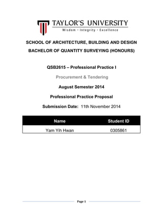 Page 1 
SCHOOL OF ARCHITECTURE, BUILDING AND DESIGN 
BACHELOR OF QUANTITY SURVEYING (HONOURS) 
QSB2615 – Professional Practice I 
Procurement & Tendering 
August Semester 2014 
Professional Practice Proposal 
Submission Date: 11th November 2014 
Name Student ID 
Yam Yih Hwan 
0305861 
 