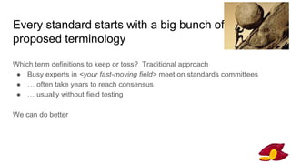 Every standard starts with a big bunch of
proposed terminology
Which term definitions to keep or toss? Traditional approach
● Busy experts in <your fast-moving field> meet on standards committees
● … often take years to reach consensus
● … usually without field testing
We can do better
 