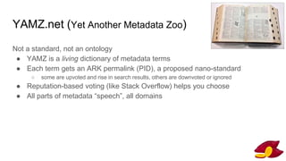 YAMZ.net (Yet Another Metadata Zoo)
Not a standard, not an ontology
● YAMZ is a living dictionary of metadata terms
● Each term gets an ARK permalink (PID), a proposed nano-standard
○ some are upvoted and rise in search results, others are downvoted or ignored
● Reputation-based voting (like Stack Overflow) helps you choose
● All parts of metadata “speech”, all domains
SimonRobertson@flickr
 