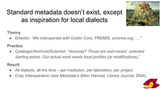 Standard metadata doesn’t exist, except
as inspiration for local dialects
Theory
● Director: “We interoperate with Dublin Core, PREMIS, schema.org, ….”
Practice
● Cataloger/Archivist/Scientist: “Honestly? Those are well-meant, untested
starting points. Our actual work needs local profiles (or modifications).”
Result
● All dialects, all the time – per institution, per laboratory, per project
● Crap interoperation (see Metadata's Bitter Harvest, Library Journal, 2004)
 