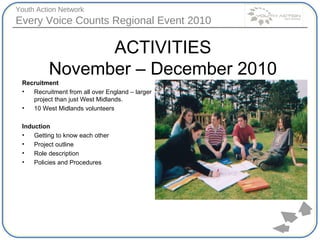ACTIVITIES November – December 2010 Recruitment Recruitment from all over England – larger project than just West Midlands. 10 West Midlands volunteers Induction  Getting to know each other Project outline Role description Policies and Procedures 