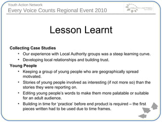 Lesson Learnt Collecting Case Studies  Our experience with Local Authority groups was a steep learning curve. Developing local relationships and building trust. Young People Keeping a group of young people who are geographically spread motivated. Stories of young people involved as interesting (if not more so) than the stories they were reporting on. Editing young people’s words to make them more palatable or suitable for an adult audience. Building in time for ‘practice’ before end product is required – the first pieces written had to be used due to time frames. 