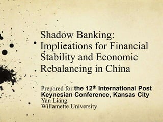 Shadow Banking: 
Implications for Financial 
Stability and Economic 
Rebalancing in China 
Prepared for the 12th International Post 
Keynesian Conference, Kansas City 
Yan Liang 
Willamette University 
 