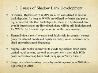 3. Causes of Shadow Bank Development 
“Financial Repression”? WMPs are often considered as safe as 
bank deposits. As long as WMPs are offered by banks and pay a 
higher interest rate than bank deposits, there will be demand. So 
even if interest rates are liberalized, there will be still high demand 
for WMPs. So financial repression is not the only answer. 
Demand-side: savers/investors seek high yield investment venues 
(underdeveloped bonds and equity markets); small- and medium-sized 
enterprises need financing; 
Supply-side: banks’ incentives to evade regulations (loan quota, 
capital requirements, sectoral exposures, etc.); cash rich SOEs 
(with access to cheap bank credit) engage in “carry trade”; 
Surge in shadow banking driven by credit expansion in 2009 then 
tightening in 2010. 
 
