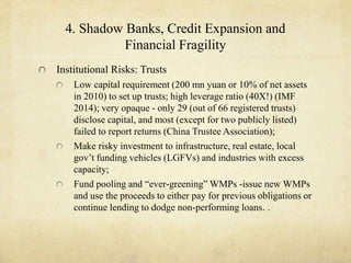 4. Shadow Banks, Credit Expansion and 
Financial Fragility 
Institutional Risks: Trusts 
Low capital requirement (200 mn yuan or 10% of net assets 
in 2010) to set up trusts; high leverage ratio (40X!) (IMF 
2014); very opaque - only 29 (out of 66 registered trusts) 
disclose capital, and most (except for two publicly listed) 
failed to report returns (China Trustee Association); 
Make risky investment to infrastructure, real estate, local 
gov’t funding vehicles (LGFVs) and industries with excess 
capacity; 
Fund pooling and “ever-greening” WMPs -issue new WMPs 
and use the proceeds to either pay for previous obligations or 
continue lending to dodge non-performing loans. . 
 