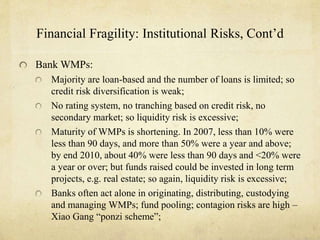 Financial Fragility: Institutional Risks, Cont’d 
Bank WMPs: 
Majority are loan-based and the number of loans is limited; so 
credit risk diversification is weak; 
No rating system, no tranching based on credit risk, no 
secondary market; so liquidity risk is excessive; 
Maturity of WMPs is shortening. In 2007, less than 10% were 
less than 90 days, and more than 50% were a year and above; 
by end 2010, about 40% were less than 90 days and <20% were 
a year or over; but funds raised could be invested in long term 
projects, e.g. real estate; so again, liquidity risk is excessive; 
Banks often act alone in originating, distributing, custodying 
and managing WMPs; fund pooling; contagion risks are high – 
Xiao Gang “ponzi scheme”; 
 