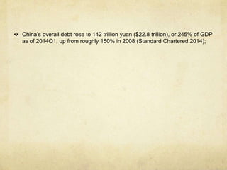  China’s overall debt rose to 142 trillion yuan ($22.8 trillion), or 245% of GDP 
as of 2014Q1, up from roughly 150% in 2008 (Standard Chartered 2014); 
 