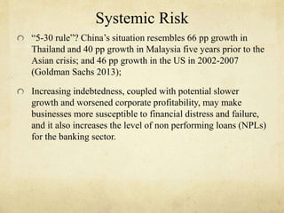 Systemic Risk 
“5-30 rule”? China’s situation resembles 66 pp growth in 
Thailand and 40 pp growth in Malaysia five years prior to the 
Asian crisis; and 46 pp growth in the US in 2002-2007 
(Goldman Sachs 2013); 
Increasing indebtedness, coupled with potential slower 
growth and worsened corporate profitability, may make 
businesses more susceptible to financial distress and failure, 
and it also increases the level of non performing loans (NPLs) 
for the banking sector. 
 