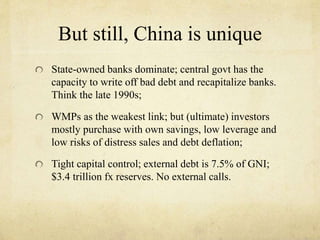 But still, China is unique 
State-owned banks dominate; central govt has the 
capacity to write off bad debt and recapitalize banks. 
Think the late 1990s; 
WMPs as the weakest link; but (ultimate) investors 
mostly purchase with own savings, low leverage and 
low risks of distress sales and debt deflation; 
Tight capital control; external debt is 7.5% of GNI; 
$3.4 trillion fx reserves. No external calls. 
 