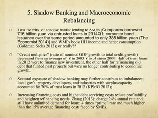 5. Shadow Banking and Macroeconomic 
Rebalancing 
Two “Merits” of shadow banks: lending to SMEs (Companies borrowed 
716 billion yuan via entrusted loans in 2014Q1; corporate bond 
issuance over the same period amounted to only 385 billion yuan (The 
Economist 2014)) and WMPs boost HH income and hence consumption 
(Goldman Sachs 2013); or really?? 
“Credit multiplier” (ratio of nominal GDP growth to total credit growth) 
decreased from an average of .8 in 2003-8 to .4 since 2009. Half of trust loans 
in 2012 were to finance new investment, the other half for refinancing old 
debt that funded past projects but were no longer contributing to economic 
growth; 
Sectoral exposure of shadow banking may further contribute to imbalances; 
local gov’t, property developers, and industries with surplus capacity 
accounted for 70% of trust loans in 2012 (KPMG 2012); 
Increasing financing costs and higher debt servicing costs reduce profitability 
and heighten refinancing needs. Zhang (2013): charge 24% annual rate and 
still have unlimited demand for loans; 4 times “prime” rate and much higher 
than the 15% average financing costs faced by SMEs. 
 