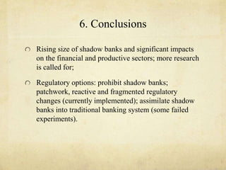 6. Conclusions 
Rising size of shadow banks and significant impacts 
on the financial and productive sectors; more research 
is called for; 
Regulatory options: prohibit shadow banks; 
patchwork, reactive and fragmented regulatory 
changes (currently implemented); assimilate shadow 
banks into traditional banking system (some failed 
experiments). 
