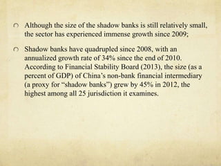 Although the size of the shadow banks is still relatively small, 
the sector has experienced immense growth since 2009; 
Shadow banks have quadrupled since 2008, with an 
annualized growth rate of 34% since the end of 2010. 
According to Financial Stability Board (2013), the size (as a 
percent of GDP) of China’s non-bank financial intermediary 
(a proxy for “shadow banks”) grew by 45% in 2012, the 
highest among all 25 jurisdiction it examines. 
 
