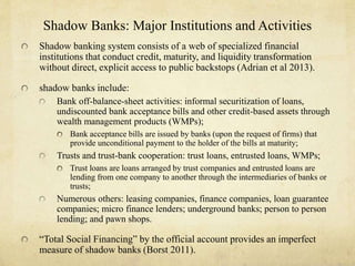 Shadow Banks: Major Institutions and Activities 
Shadow banking system consists of a web of specialized financial 
institutions that conduct credit, maturity, and liquidity transformation 
without direct, explicit access to public backstops (Adrian et al 2013). 
shadow banks include: 
Bank off-balance-sheet activities: informal securitization of loans, 
undiscounted bank acceptance bills and other credit-based assets through 
wealth management products (WMPs); 
Bank acceptance bills are issued by banks (upon the request of firms) that 
provide unconditional payment to the holder of the bills at maturity; 
Trusts and trust-bank cooperation: trust loans, entrusted loans, WMPs; 
Trust loans are loans arranged by trust companies and entrusted loans are 
lending from one company to another through the intermediaries of banks or 
trusts; 
Numerous others: leasing companies, finance companies, loan guarantee 
companies; micro finance lenders; underground banks; person to person 
lending; and pawn shops. 
“Total Social Financing” by the official account provides an imperfect 
measure of shadow banks (Borst 2011). 
 