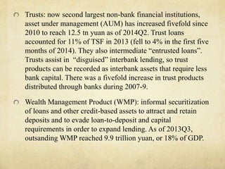 Trusts: now second largest non-bank financial institutions, 
asset under management (AUM) has increased fivefold since 
2010 to reach 12.5 tn yuan as of 2014Q2. Trust loans 
accounted for 11% of TSF in 2013 (fell to 4% in the first five 
months of 2014). They also intermediate “entrusted loans”. 
Trusts assist in “disguised” interbank lending, so trust 
products can be recorded as interbank assets that require less 
bank capital. There was a fivefold increase in trust products 
distributed through banks during 2007-9. 
Wealth Management Product (WMP): informal securitization 
of loans and other credit-based assets to attract and retain 
deposits and to evade loan-to-deposit and capital 
requirements in order to expand lending. As of 2013Q3, 
outsandingWMP reached 9.9 trillion yuan, or 18% of GDP. 
 