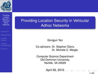 Providing
   Location
  Security in
  Vehicular
    Adhoc
                 Providing Location Security in Vehicular
  Networks
                            Adhoc Networks
Introduction

Related Work

Location
Integrity                         Gongjun Yan
Location
Conﬁdentiality
                         Co-advisors: Dr. Stephan Olariu
Summary
                                      Dr. Michele C. Weigle

                          Computer Science Department
                            Old Dominion University,
                               Norfolk, VA 23529

                                 April 26, 2010
                                                              1 / 53
 
