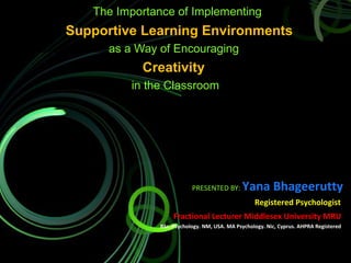 The Importance of Implementing
Supportive Learning Environments
as a Way of Encouraging
Creativity
in the Classroom
PRESENTED BY: Yana Bhageerutty
Registered Psychologist
Fractional Lecturer Middlesex University MRU
BSc. Psychology. NM, USA. MA Psychology. Nic, Cyprus. AHPRA Registered
 