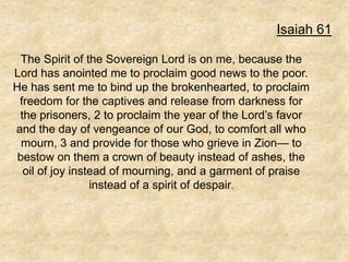 Isaiah 61

  The Spirit of the Sovereign Lord is on me, because the
Lord has anointed me to proclaim good news to the poor.
He has sent me to bind up the brokenhearted, to proclaim
 freedom for the captives and release from darkness for
 the prisoners, 2 to proclaim the year of the Lord’s favor
and the day of vengeance of our God, to comfort all who
  mourn, 3 and provide for those who grieve in Zion— to
 bestow on them a crown of beauty instead of ashes, the
  oil of joy instead of mourning, and a garment of praise
                 instead of a spirit of despair.
 