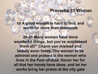 Proverbs 31 Woman

 10 A good woman is hard to find, and
    worth far more than diamonds

      29-31 Many women have done
wonderful things, but you’ve outclassed
    them all!” Charm can mislead and
  beauty soon fades. The woman to be
admired and praised is the woman who
 lives in the Fear-of-God. Honor her for
all that her hands have done, and let her
 works bring her praise at the city gate
 