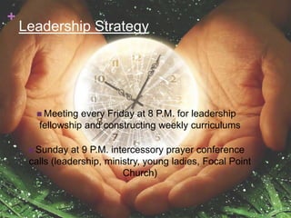 +
    Leadership Strategy




       Meeting  every Friday at 8 P.M. for leadership
       fellowship and constructing weekly curriculums

      Sunday   at 9 P.M. intercessory prayer conference
     calls (leadership, ministry, young ladies, Focal Point
                             Church)
 