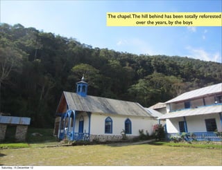 The chapel. The hill behind has been totally reforested
                                        over the years, by the boys




Saturday, 15 December 12
 