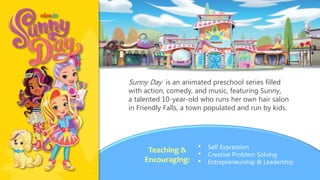 Sunny Day is an animated preschool series filled
with action, comedy, and music, featuring Sunny,
a talented 10-year-old who runs her own hair salon
in Friendly Falls, a town populated and run by kids.
• Self Expression
• Creative Problem Solving
• Entrepreneurship & Leadership
Teaching &
Encouraging:
 