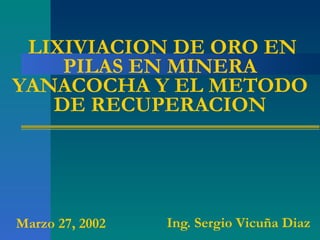 LIXIVIACION DE ORO EN PILAS EN MINERA YANACOCHA Y EL METODO DE RECUPERACION Ing. Sergio Vicuña Diaz Marzo 27, 2002 