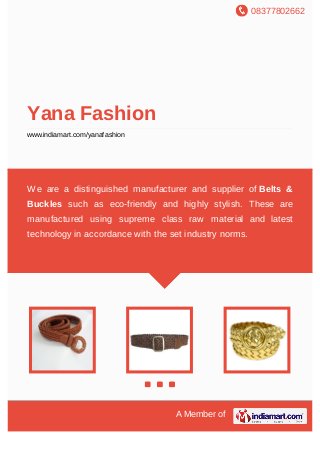08377802662
A Member of
Yana Fashion
www.indiamart.com/yanafashion
We are a distinguished manufacturer and supplier of Belts &
Buckles such as eco-friendly and highly stylish. These are
manufactured using supreme class raw material and latest
technology in accordance with the set industry norms.
 