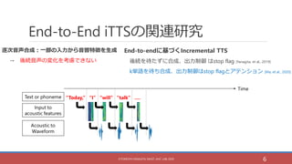 End-to-End iTTSの関連研究
End-to-endに基づくIncremental TTS
後続を待たずに合成、出力制御 はstop flag [Yanagita, et al., 2019]
k単語を待ち合成、出力制御はstop f...