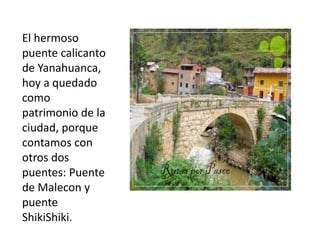El hermoso
puente calicanto
de Yanahuanca,
hoy a quedado
como
patrimonio de la
ciudad, porque
contamos con
otros dos
puentes: Puente
de Malecon y
puente
ShikiShiki.

 