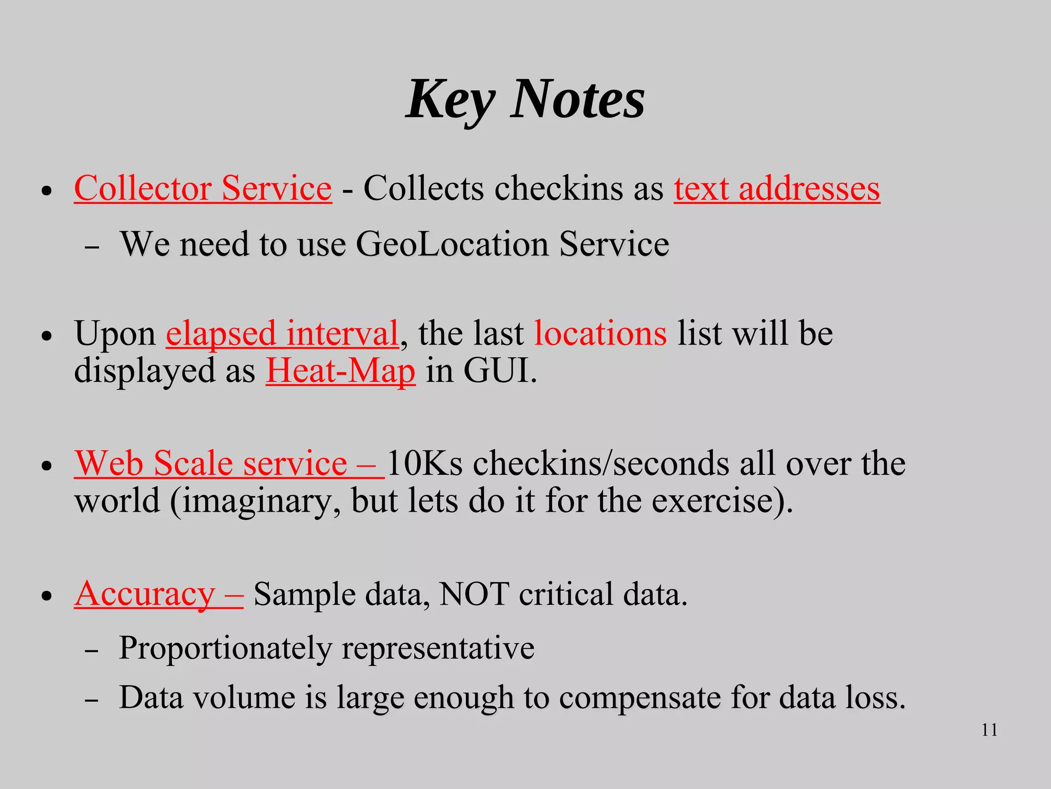 11
Key Notes
● Collector Service - Collects checkins as text addresses
– We need to use GeoLocation ServiceWe need to use GeoLocation Service
● Upon elapsed interval, the last locations list will be
displayed as Heat-Map in GUI.
● Web Scale service – 10Ks checkins/seconds all over the
world (imaginary, but lets do it for the exercise).
● Accuracy – Sample data, NOT critical data.
– Proportionately representative
– Data volume is large enough tois large enough to compensate for data loss.compensate for data loss.
 