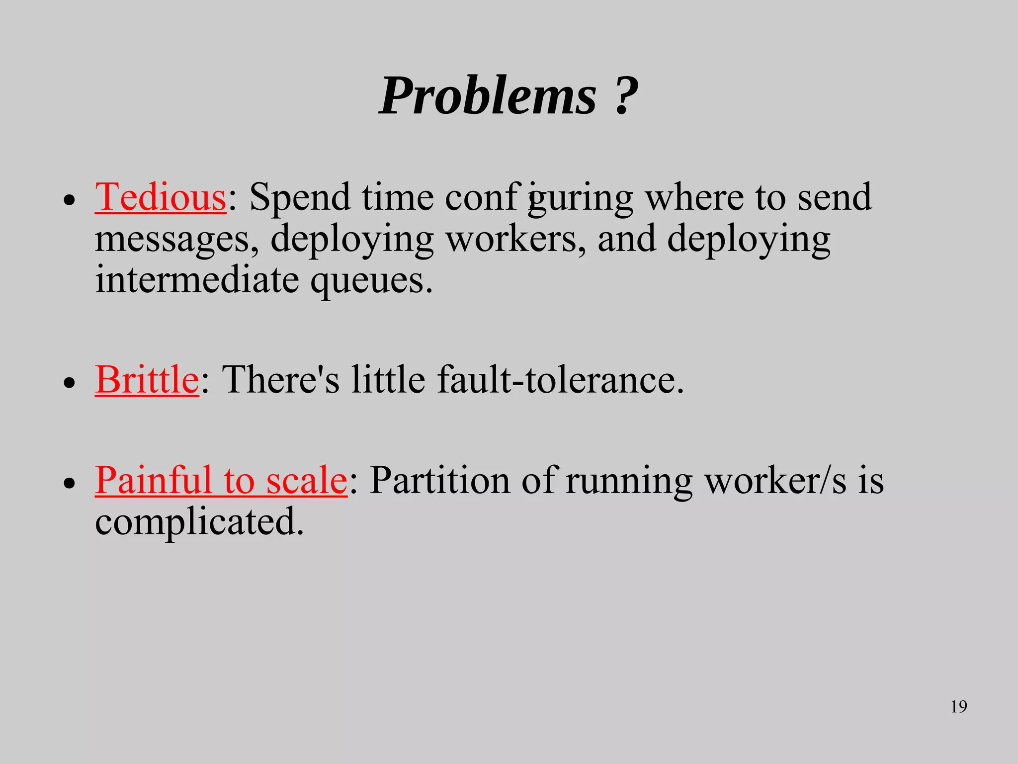 19
Problems ?
● Tedious: Spend time conf iguring where to send
messages, deploying workers, and deploying
intermediate queues.
● Brittle: There's little fault-tolerance.
● Painful to scale: Partition of running worker/s is
complicated.
 