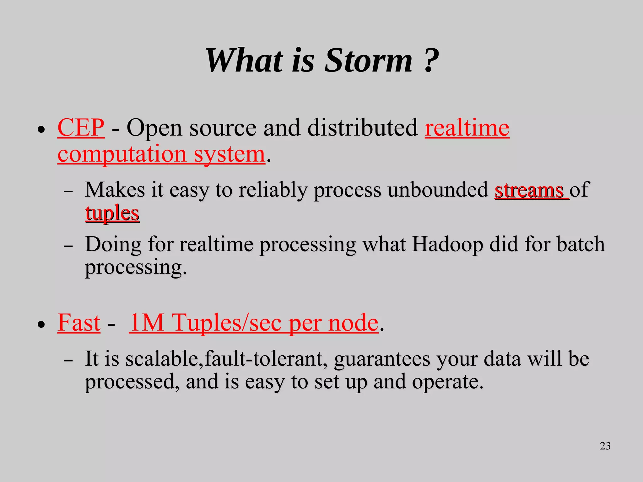 23
What is Storm ?
● CEP - Open source and distributed realtime
computation system.
– Makes it easy toMakes it easy to reliably process unboundedreliably process unbounded streamsstreams ofof
tuplestuples
– Doing for realtime processing what Hadoop did for batchDoing for realtime processing what Hadoop did for batch
processing.processing.
● Fast - 1M Tuples/sec per node.
– It is scalable,fault-tolerant, guarantees your data will beIt is scalable,fault-tolerant, guarantees your data will be
processed, and is easy to set up and operate.processed, and is easy to set up and operate.
 
