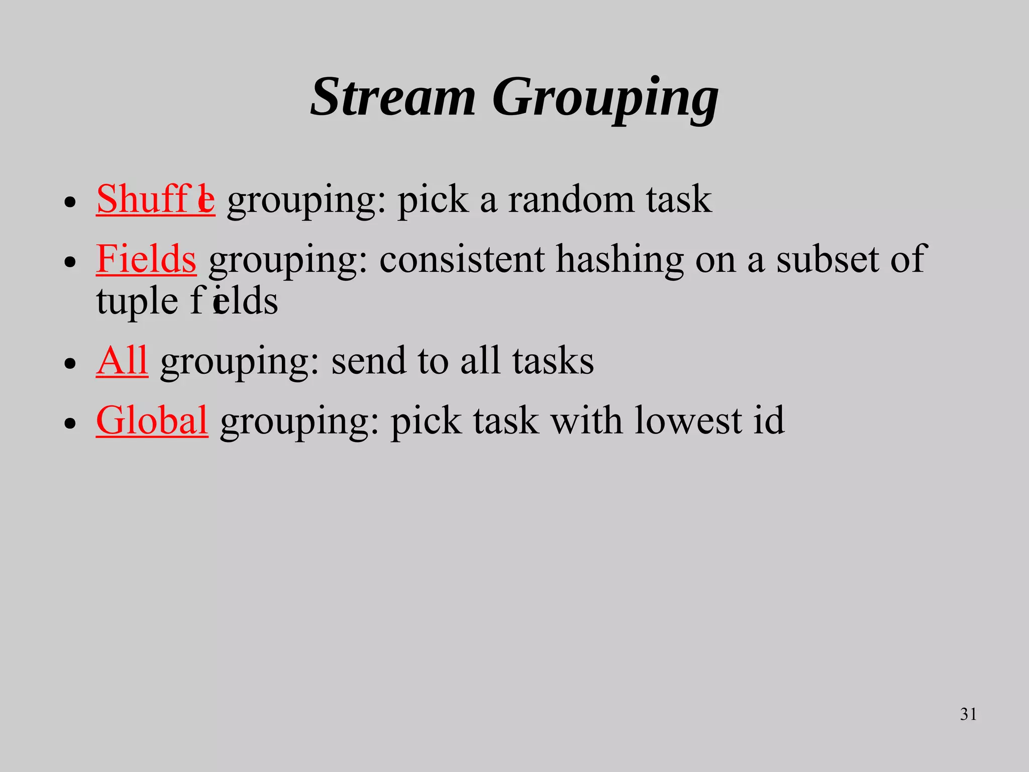 31
Stream Grouping
● Shuff le grouping: pick a random task
● Fields grouping: consistent hashing on a subset of
tuple f ields
● All grouping: send to all tasks
● Global grouping: pick task with lowest id
 