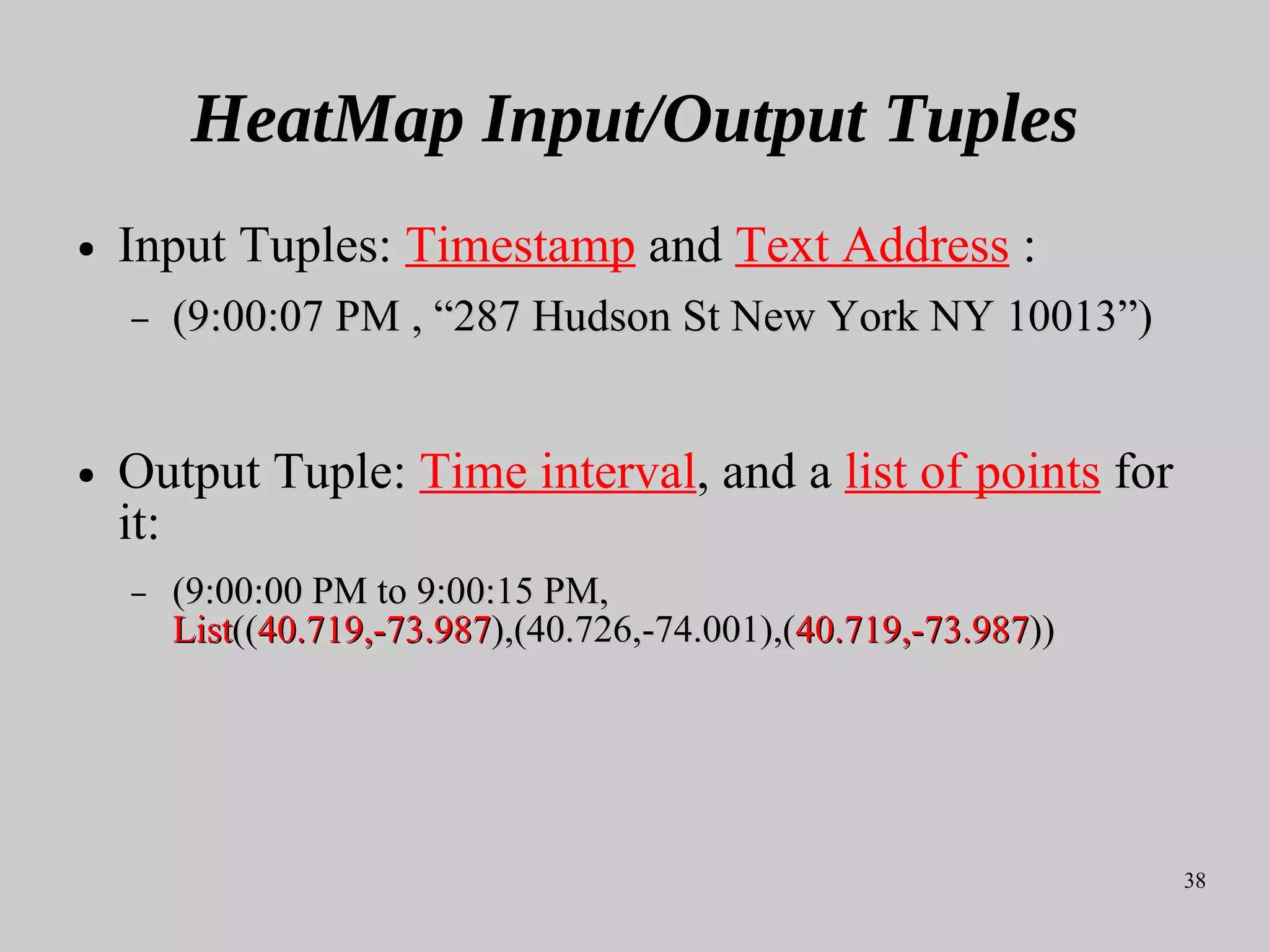 38
HeatMap Input/Output Tuples
● Input Tuples: Timestamp and Text Address :
– (9:00:07 PM , “287 Hudson St New York NY 10013”)(9:00:07 PM , “287 Hudson St New York NY 10013”)
● Output Tuple: Time interval, and a list of points for
it:
– (9:00:00 PM to 9:00:15 PM,(9:00:00 PM to 9:00:15 PM,
ListList((((40.719,-73.98740.719,-73.987),(40.726,-74.001),(),(40.726,-74.001),(40.719,-73.98740.719,-73.987))))
 