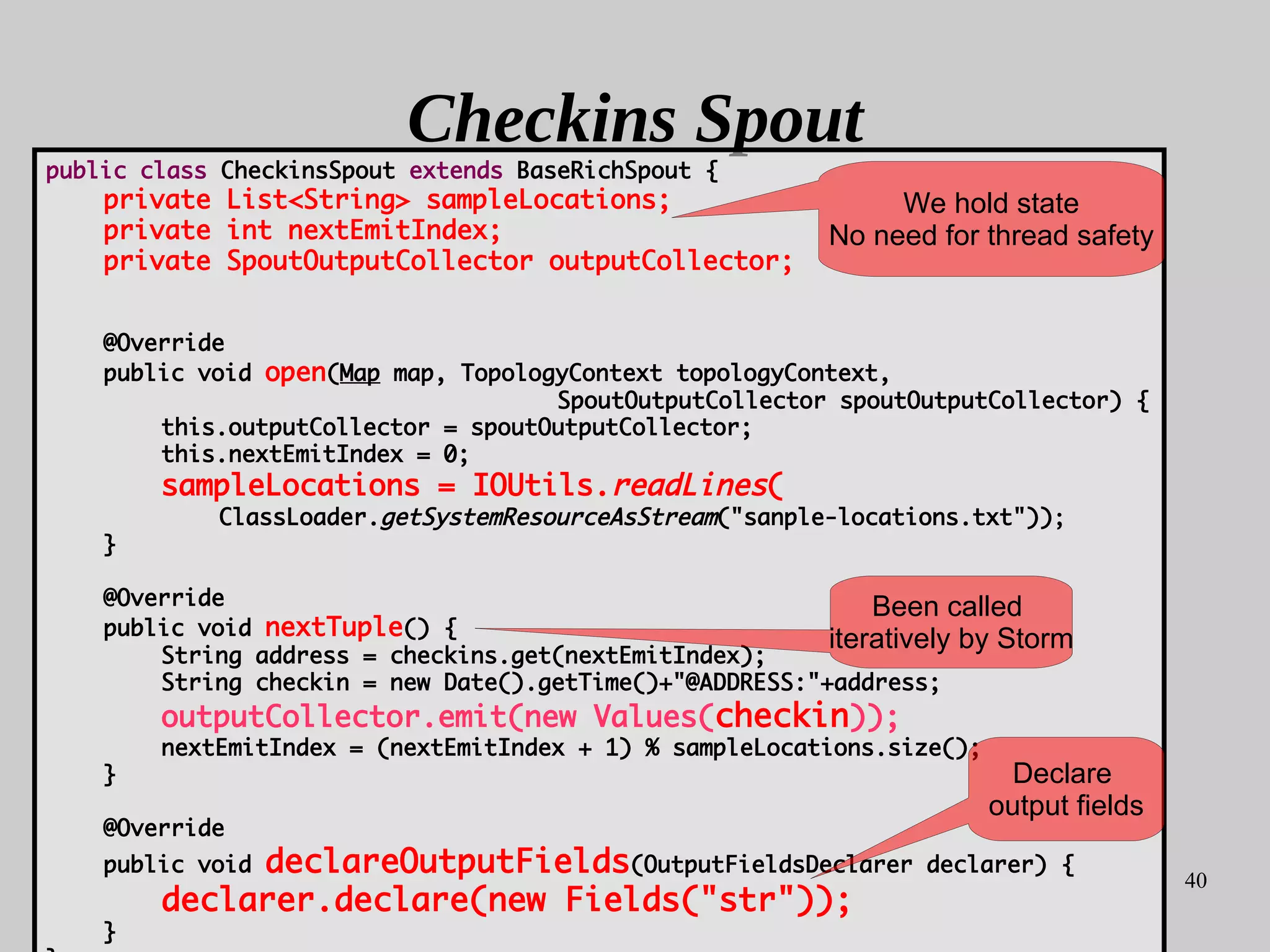 40
Checkins Spout
public class CheckinsSpout extends BaseRichSpout {
private List<String> sampleLocations;
private int nextEmitIndex;
private SpoutOutputCollector outputCollector;
@Override
public void open(Map map, TopologyContext topologyContext,
SpoutOutputCollector spoutOutputCollector) {
this.outputCollector = spoutOutputCollector;
this.nextEmitIndex = 0;
sampleLocations = IOUtils.readLines(
ClassLoader.getSystemResourceAsStream("sanple-locations.txt"));
}
@Override
public void nextTuple() {
String address = checkins.get(nextEmitIndex);
String checkin = new Date().getTime()+"@ADDRESS:"+address;
outputCollector.emit(new Values(checkin));
nextEmitIndex = (nextEmitIndex + 1) % sampleLocations.size();
}
@Override
public void declareOutputFields(OutputFieldsDeclarer declarer) {
declarer.declare(new Fields("str"));
}
We hold state
No need for thread safety
Declare
output fields
Been called
iteratively by Storm
 