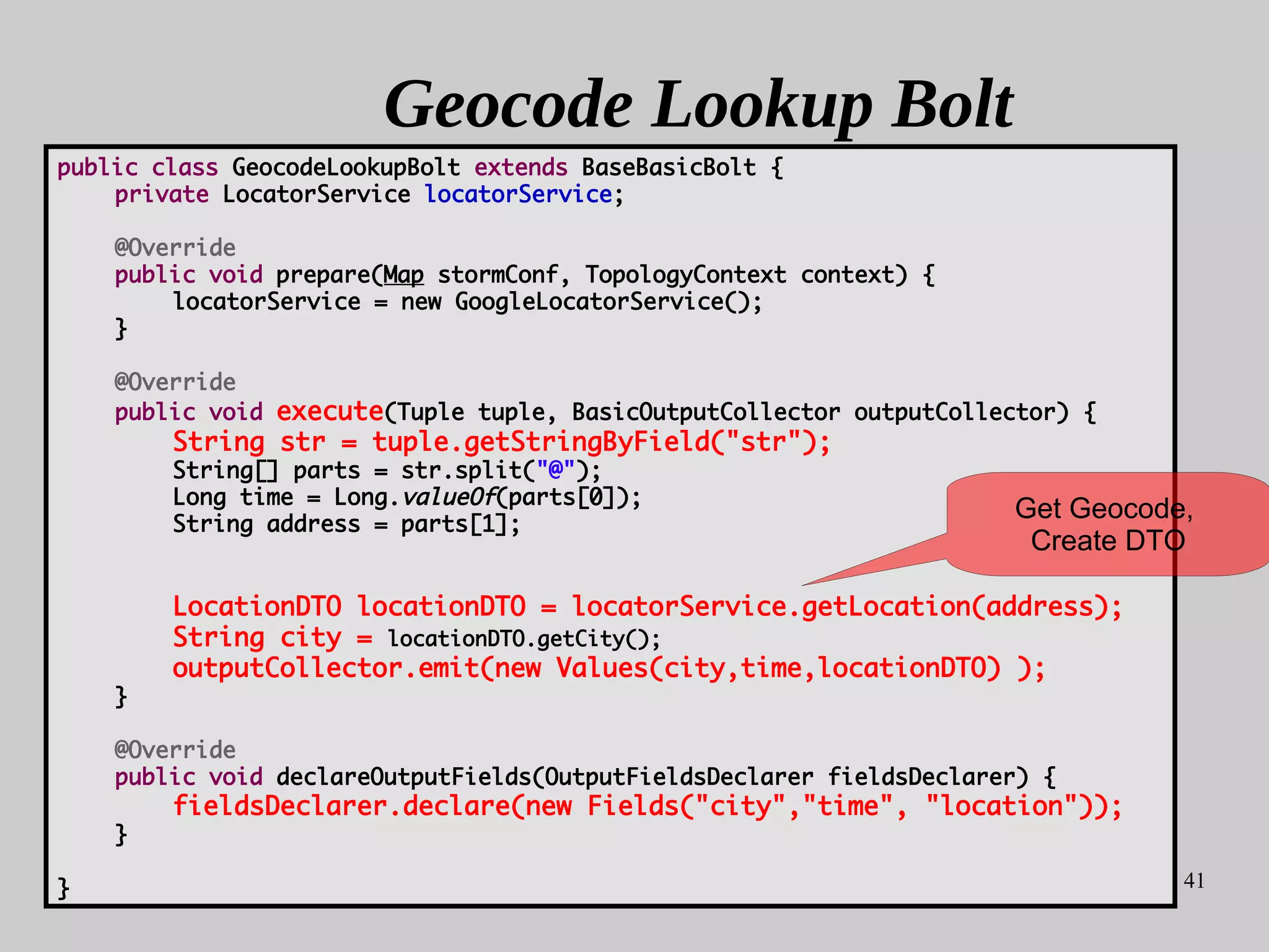 41
Geocode Lookup Bolt
public class GeocodeLookupBolt extends BaseBasicBolt {
private LocatorService locatorService;
@Override
public void prepare(Map stormConf, TopologyContext context) {
locatorService = new GoogleLocatorService();
}
@Override
public void execute(Tuple tuple, BasicOutputCollector outputCollector) {
String str = tuple.getStringByField("str");
String[] parts = str.split("@");
Long time = Long.valueOf(parts[0]);
String address = parts[1];
LocationDTO locationDTO = locatorService.getLocation(address);
String city = locationDTO.getCity();
outputCollector.emit(new Values(city,time,locationDTO) );
}
@Override
public void declareOutputFields(OutputFieldsDeclarer fieldsDeclarer) {
fieldsDeclarer.declare(new Fields("city","time", "location"));
}
}
Get Geocode,
Create DTO
 