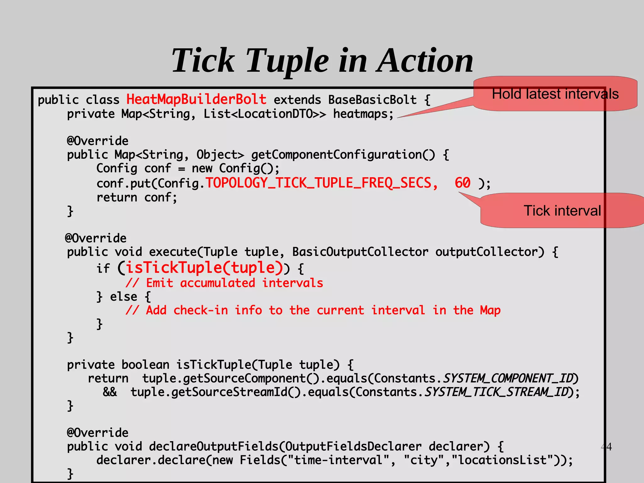 44
Tick Tuple in Action
public class HeatMapBuilderBolt extends BaseBasicBolt {
private Map<String, List<LocationDTO>> heatmaps;
@Override
public Map<String, Object> getComponentConfiguration() {
Config conf = new Config();
conf.put(Config.TOPOLOGY_TICK_TUPLE_FREQ_SECS, 60 );
return conf;
}
@Override
public void execute(Tuple tuple, BasicOutputCollector outputCollector) {
if (isTickTuple(tuple)) {
// Emit accumulated intervals
} else {
// Add check-in info to the current interval in the Map
}
}
private boolean isTickTuple(Tuple tuple) {
return tuple.getSourceComponent().equals(Constants.SYSTEM_COMPONENT_ID)
&& tuple.getSourceStreamId().equals(Constants.SYSTEM_TICK_STREAM_ID);
}
@Override
public void declareOutputFields(OutputFieldsDeclarer declarer) {
declarer.declare(new Fields("time-interval", "city","locationsList"));
}
Tick interval
Hold latest intervals
 