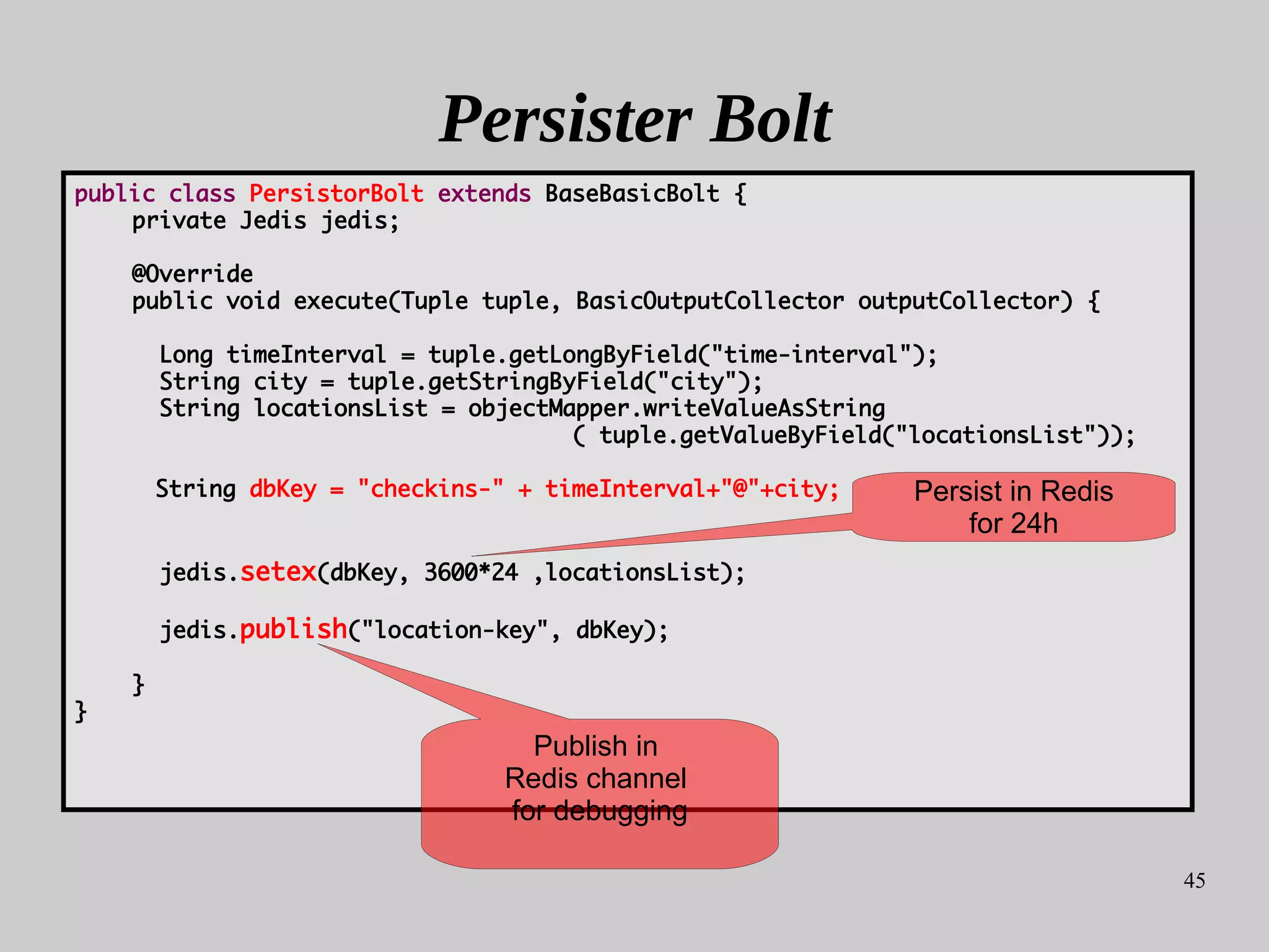 45
Persister Bolt
public class PersistorBolt extends BaseBasicBolt {
private Jedis jedis;
@Override
public void execute(Tuple tuple, BasicOutputCollector outputCollector) {
Long timeInterval = tuple.getLongByField("time-interval");
String city = tuple.getStringByField("city");
String locationsList = objectMapper.writeValueAsString
( tuple.getValueByField("locationsList"));
String dbKey = "checkins-" + timeInterval+"@"+city;
jedis.setex(dbKey, 3600*24 ,locationsList);
jedis.publish("location-key", dbKey);
}
}
Publish in
Redis channel
for debugging
Persist in Redis
for 24h
 