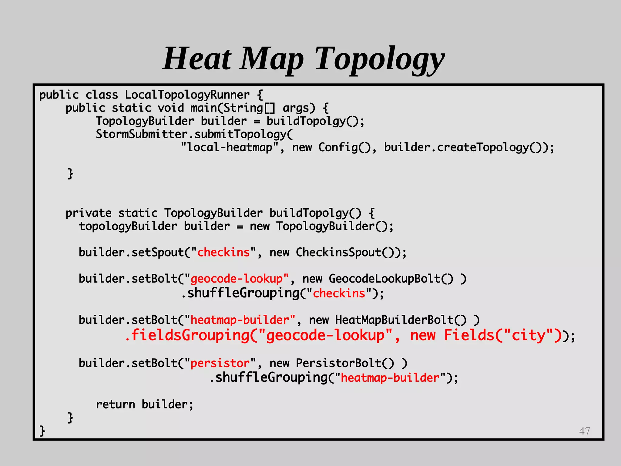 47
Heat Map Topology
public class LocalTopologyRunner {
public static void main(String[] args) {
TopologyBuilder builder = buildTopolgy();
StormSubmitter.submitTopology(
"local-heatmap", new Config(), builder.createTopology());
}
private static TopologyBuilder buildTopolgy() {
topologyBuilder builder = new TopologyBuilder();
builder.setSpout("checkins", new CheckinsSpout());
builder.setBolt("geocode-lookup", new GeocodeLookupBolt() )
.shuffleGrouping("checkins");
builder.setBolt("heatmap-builder", new HeatMapBuilderBolt() )
.fieldsGrouping("geocode-lookup", new Fields("city"));
builder.setBolt("persistor", new PersistorBolt() )
.shuffleGrouping("heatmap-builder");
return builder;
}
}
 