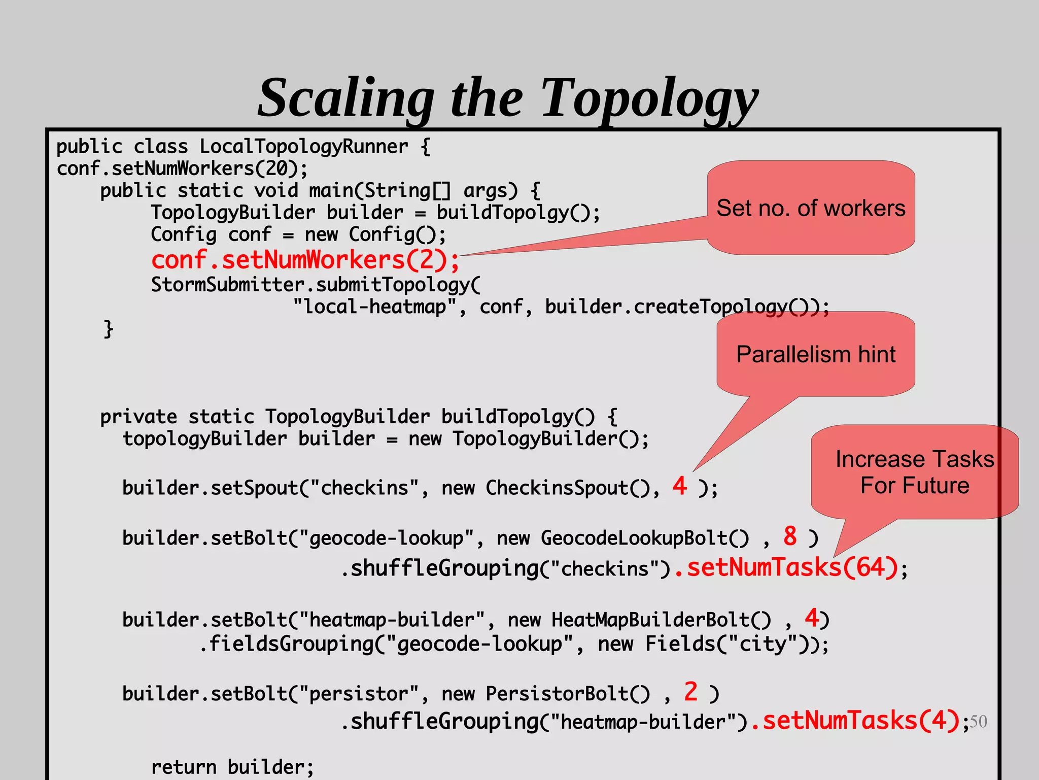 50
Scaling the Topology
public class LocalTopologyRunner {
conf.setNumWorkers(20);
public static void main(String[] args) {
TopologyBuilder builder = buildTopolgy();
Config conf = new Config();
conf.setNumWorkers(2);
StormSubmitter.submitTopology(
"local-heatmap", conf, builder.createTopology());
}
private static TopologyBuilder buildTopolgy() {
topologyBuilder builder = new TopologyBuilder();
builder.setSpout("checkins", new CheckinsSpout(), 4 );
builder.setBolt("geocode-lookup", new GeocodeLookupBolt() , 8 )
.shuffleGrouping("checkins").setNumTasks(64);
builder.setBolt("heatmap-builder", new HeatMapBuilderBolt() , 4)
.fieldsGrouping("geocode-lookup", new Fields("city"));
builder.setBolt("persistor", new PersistorBolt() , 2 )
.shuffleGrouping("heatmap-builder").setNumTasks(4);
return builder;
Parallelism hint
Increase Tasks
For Future
Set no. of workers
 