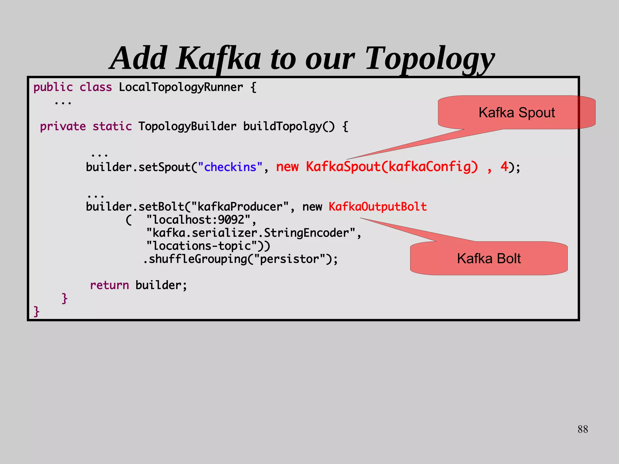 88
Add Kafka to our Topology
public class LocalTopologyRunner {
...
private static TopologyBuilder buildTopolgy() {
...
builder.setSpout("checkins", new KafkaSpout(kafkaConfig) , 4);
...
builder.setBolt("kafkaProducer", new KafkaOutputBolt
( "localhost:9092",
"kafka.serializer.StringEncoder",
"locations-topic"))
.shuffleGrouping("persistor");
return builder;
}
}
Kafka Bolt
Kafka Spout
 
