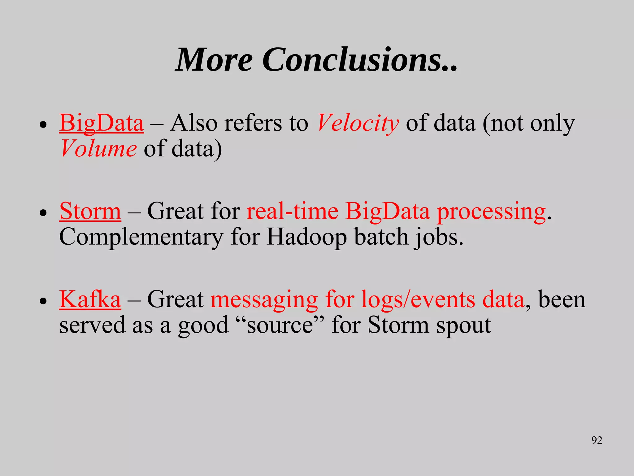 92
More Conclusions..
● BigData – Also refers to Velocity of data (not only
Volume of data)
● Storm – Great for real-time BigData processing.
Complementary for Hadoop batch jobs.
● Kafka – Great messaging for logs/events data, been
served as a good “source” for Storm spout
 