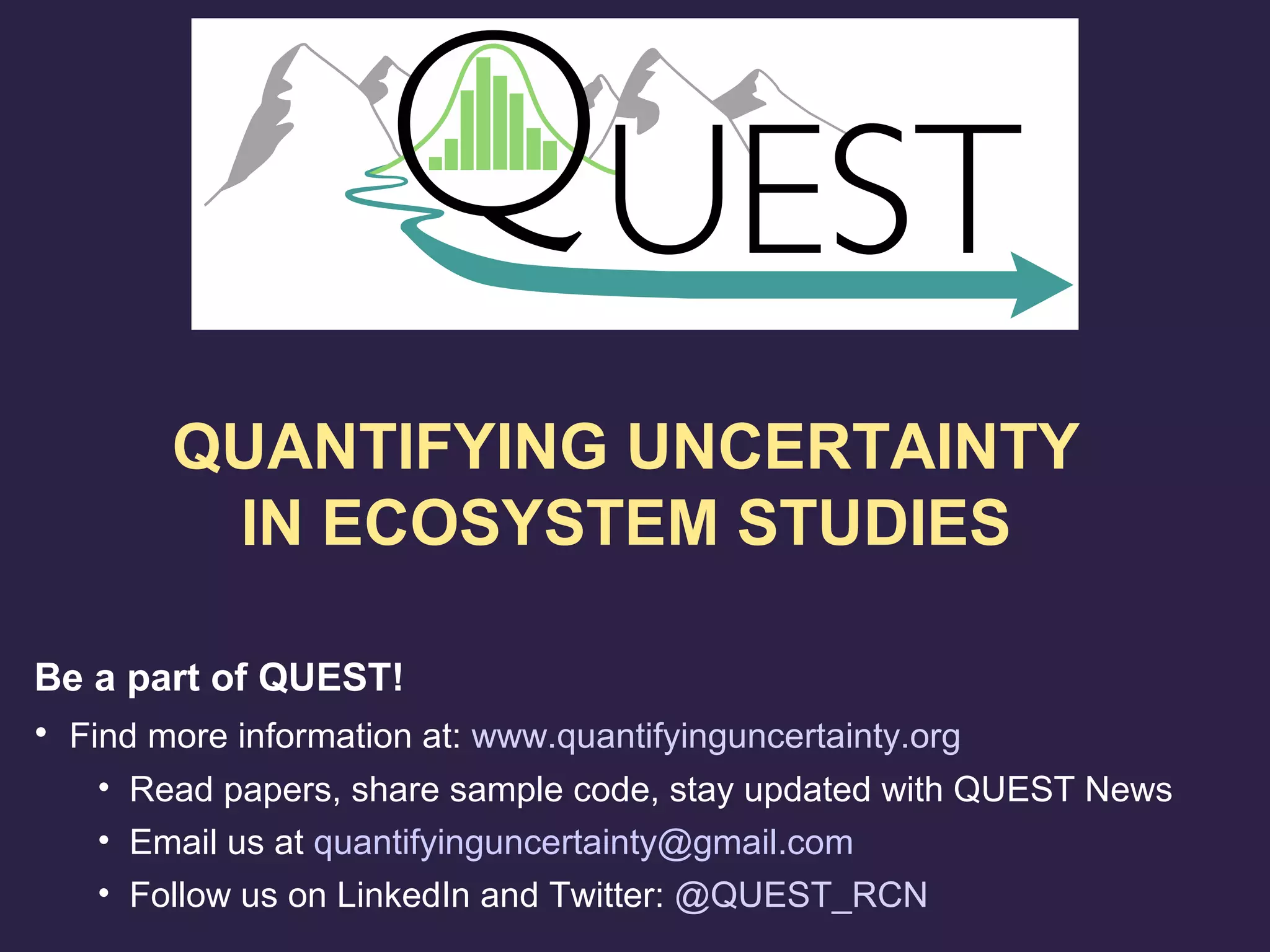 Be a part of QUEST!
• Find more information at: www.quantifyinguncertainty.org
• Read papers, share sample code, stay updated with QUEST News
• Email us at quantifyinguncertainty@gmail.com
• Follow us on LinkedIn and Twitter: @QUEST_RCN
QUANTIFYING UNCERTAINTY
IN ECOSYSTEM STUDIES
 