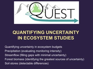 Quantifying uncertainty in ecosystem budgets
Precipitation (evaluating monitoring intensity)
Streamflow (filling gaps with minimal uncertainty)
Forest biomass (identifying the greatest sources of uncertainty)
Soil stores (detectable differences)
QUANTIFYING UNCERTAINTY
IN ECOSYSTEM STUDIES
 