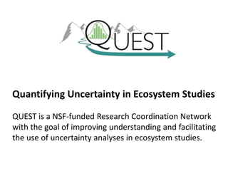 Quantifying Uncertainty in Ecosystem Studies
QUEST is a NSF-funded Research Coordination Network
with the goal of improving understanding and facilitating
the use of uncertainty analyses in ecosystem studies.
 