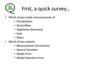 First, a quick survey…
• Which of you make measurements of
• Precipitation
• Streamflow
• Vegetation (biomass)
• Soils
• Other
• Which of you reports
• Measurement Uncertainty
• Natural Variation
• Model Error
• Model Selection Error
 