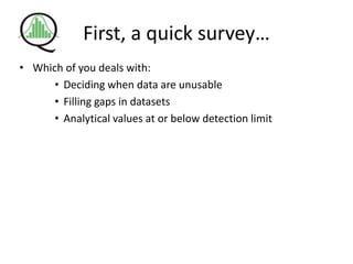 First, a quick survey…
• Which of you deals with:
• Deciding when data are unusable
• Filling gaps in datasets
• Analytical values at or below detection limit
 