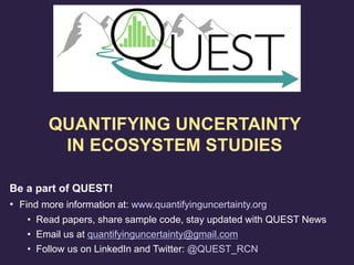 Be a part of QUEST!
• Find more information at: www.quantifyinguncertainty.org
• Read papers, share sample code, stay updated with QUEST News
• Email us at quantifyinguncertainty@gmail.com
• Follow us on LinkedIn and Twitter: @QUEST_RCN
QUANTIFYING UNCERTAINTY
IN ECOSYSTEM STUDIES
 